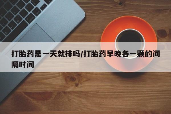 打胎药联系微信打胎药是一天就排吗/打胎药早晚各一颗的间隔时间