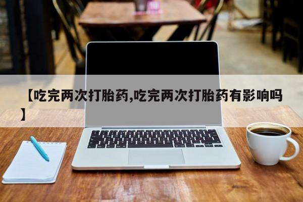 打胎药联系微信【吃完两次打胎药,吃完两次打胎药有影响吗】