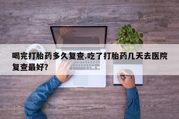 打胎药联系微信喝完打胎药多久复查.吃了打胎药几天去医院复查最好？