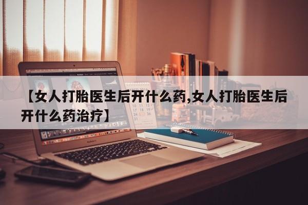 打胎药联系微信【女人打胎医生后开什么药,女人打胎医生后开什么药治疗】