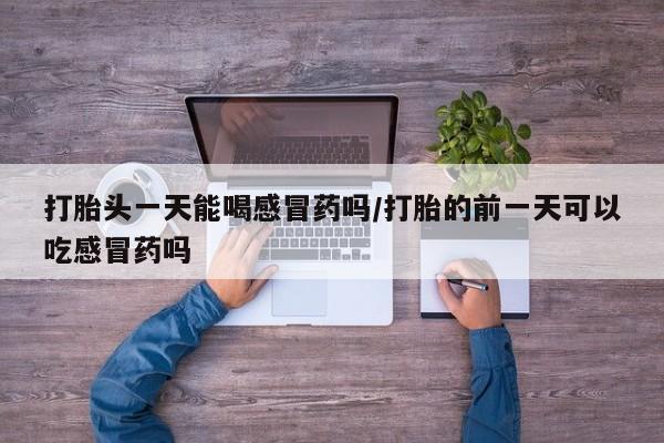 打胎药联系微信打胎头一天能喝感冒药吗/打胎的前一天可以吃感冒药吗