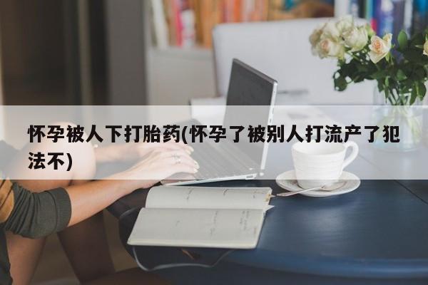 打胎药联系微信怀孕被人下打胎药(怀孕了被别人打流产了犯法不)