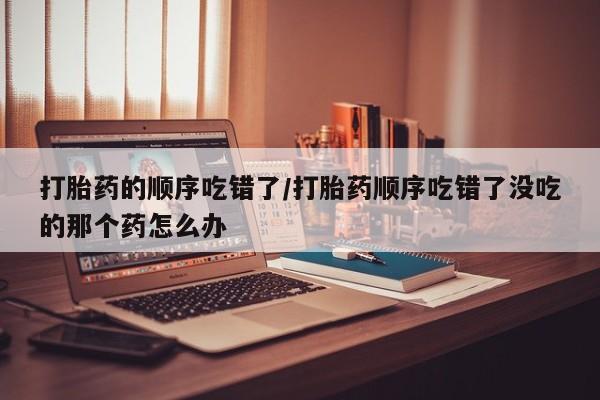 打胎药联系微信打胎药的顺序吃错了/打胎药顺序吃错了没吃的那个药怎么办