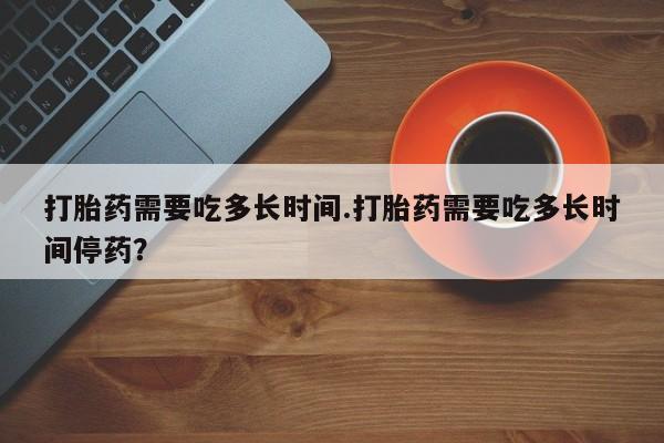 打胎药联系微信打胎药需要吃多长时间.打胎药需要吃多长时间停药？