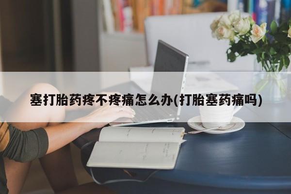 打胎药联系微信塞打胎药疼不疼痛怎么办(打胎塞药痛吗)
