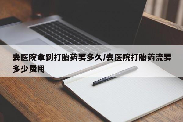 打胎药联系微信去医院拿到打胎药要多久/去医院打胎药流要多少费用