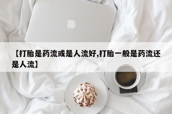 打胎药联系微信【打胎是药流或是人流好,打胎一般是药流还是人流】