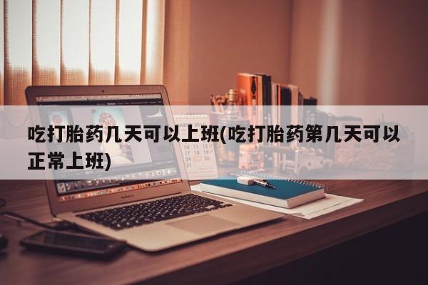 打胎药联系微信吃打胎药几天可以上班(吃打胎药第几天可以正常上班)