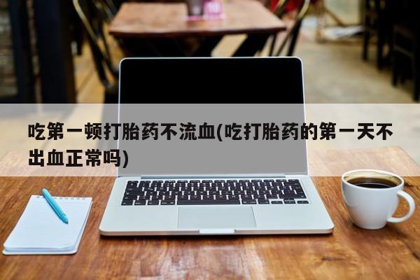 打胎药联系微信吃第一顿打胎药不流血(吃打胎药的第一天不出血正常吗)