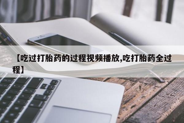 打胎药联系微信【吃过打胎药的过程视频播放,吃打胎药全过程】