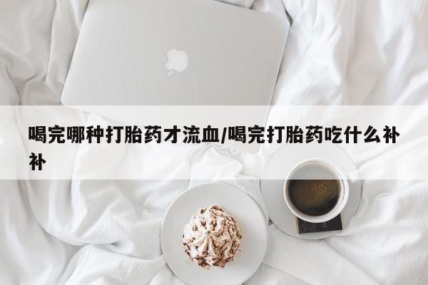 打胎药联系微信喝完哪种打胎药才流血/喝完打胎药吃什么补补