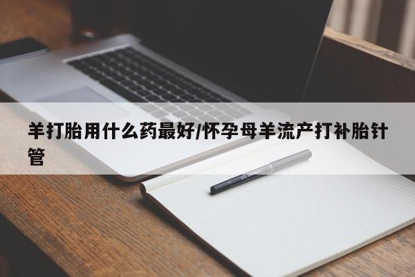 打胎药联系微信羊打胎用什么药最好/怀孕母羊流产打补胎针管