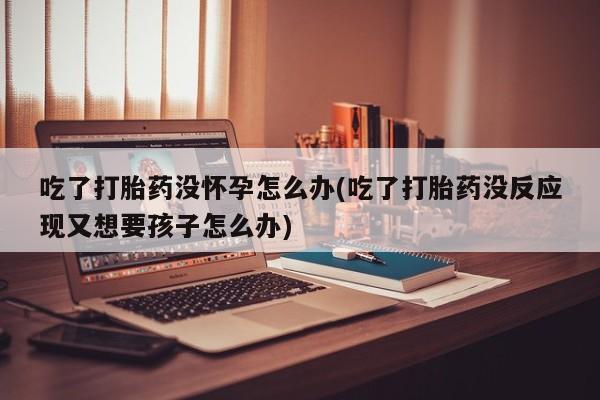 打胎药联系微信吃了打胎药没怀孕怎么办(吃了打胎药没反应现又想要孩子怎么办)
