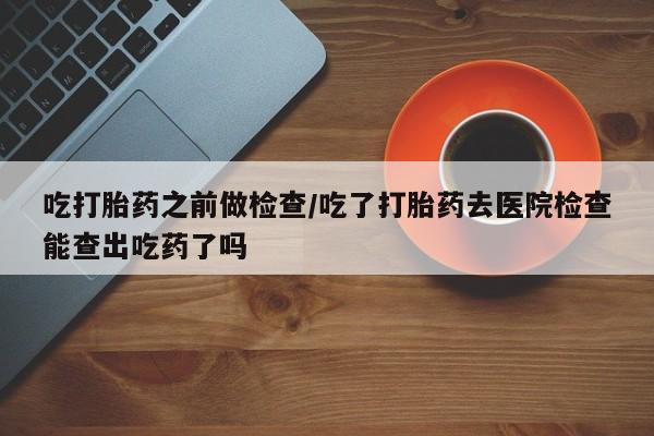 打胎药联系微信吃打胎药之前做检查/吃了打胎药去医院检查能查出吃药了吗