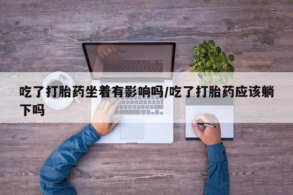 打胎药联系微信吃了打胎药坐着有影响吗/吃了打胎药应该躺下吗