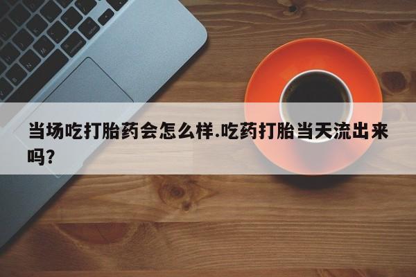 打胎药联系微信当场吃打胎药会怎么样.吃药打胎当天流出来吗？