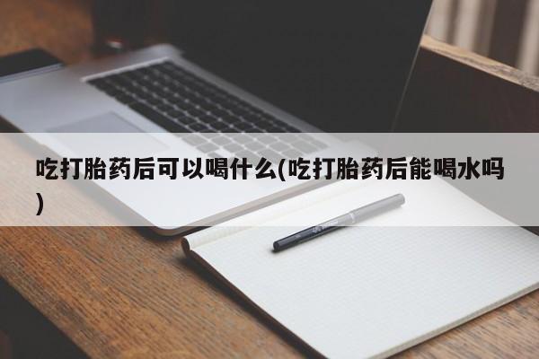打胎药联系微信吃打胎药后可以喝什么(吃打胎药后能喝水吗)