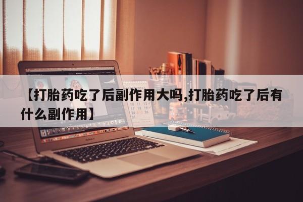 打胎药联系微信【打胎药吃了后副作用大吗,打胎药吃了后有什么副作用】
