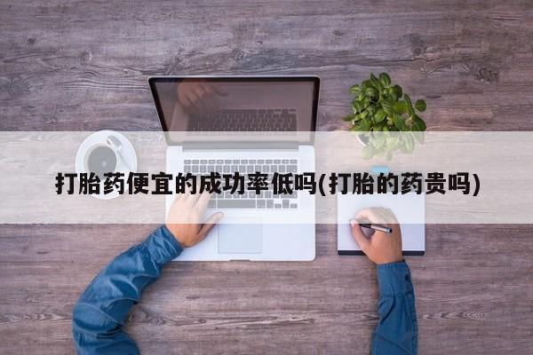 打胎药联系微信打胎药便宜的成功率低吗(打胎的药贵吗)
