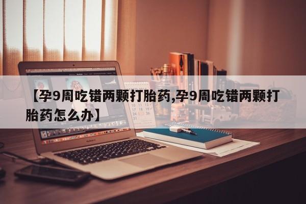 打胎药联系微信【孕9周吃错两颗打胎药,孕9周吃错两颗打胎药怎么办】