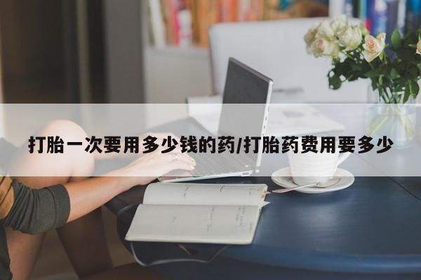 打胎药联系微信打胎一次要用多少钱的药/打胎药费用要多少