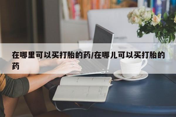 打胎药联系微信在哪里可以买打胎的药/在哪儿可以买打胎的药