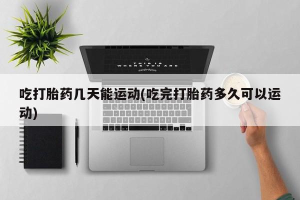 打胎药联系微信吃打胎药几天能运动(吃完打胎药多久可以运动)