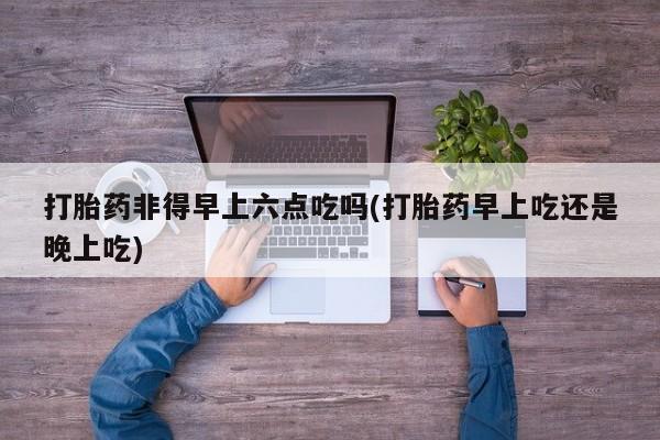 打胎药联系微信打胎药非得早上六点吃吗(打胎药早上吃还是晚上吃)