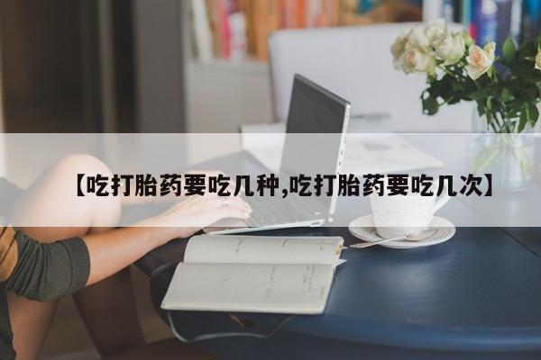 打胎药联系微信【吃打胎药要吃几种,吃打胎药要吃几次】