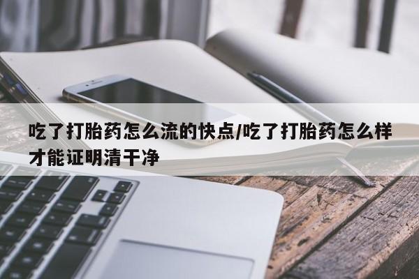 打胎药联系微信吃了打胎药怎么流的快点/吃了打胎药怎么样才能证明清干净