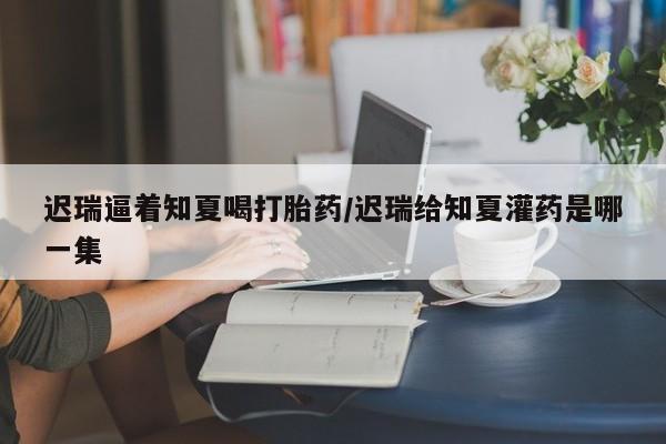 打胎药联系微信迟瑞逼着知夏喝打胎药/迟瑞给知夏灌药是哪一集