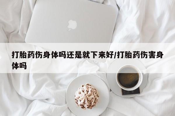 打胎药联系微信打胎药伤身体吗还是就下来好/打胎药伤害身体吗