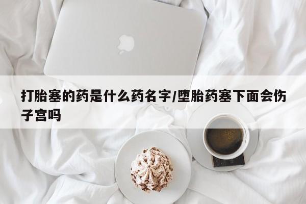 打胎药联系微信打胎塞的药是什么药名字/堕胎药塞下面会伤子宫吗
