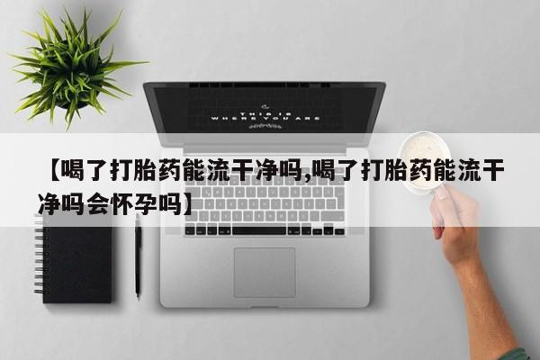 打胎药联系微信【喝了打胎药能流干净吗,喝了打胎药能流干净吗会怀孕吗】