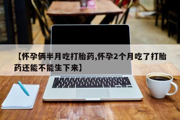 打胎药联系微信【怀孕俩半月吃打胎药,怀孕2个月吃了打胎药还能不能生下来】