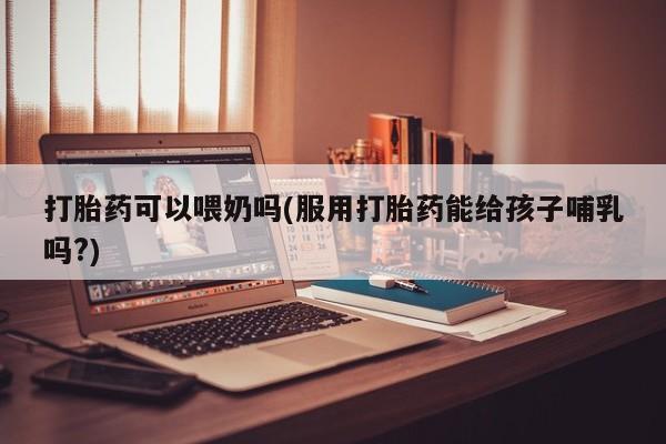 打胎药联系微信打胎药可以喂奶吗(服用打胎药能给孩子哺乳吗?)
