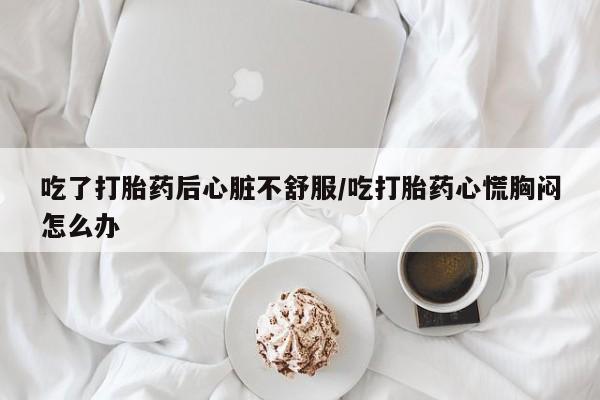 打胎药联系微信吃了打胎药后心脏不舒服/吃打胎药心慌胸闷怎么办