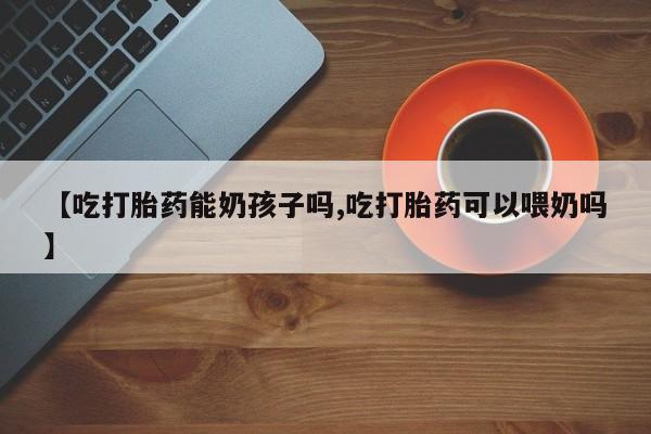 打胎药联系微信【吃打胎药能奶孩子吗,吃打胎药可以喂奶吗】