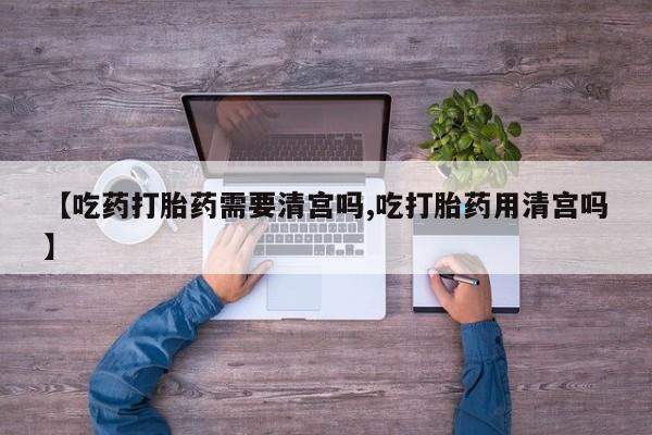 打胎药联系微信【吃药打胎药需要清宫吗,吃打胎药用清宫吗】