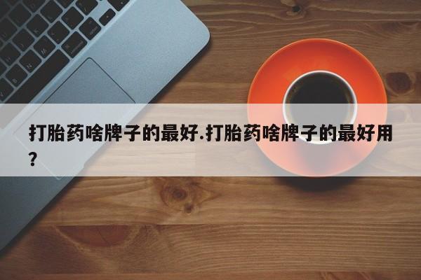 打胎药联系微信打胎药啥牌子的最好.打胎药啥牌子的最好用？