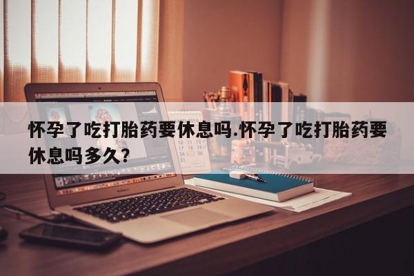 打胎药联系微信怀孕了吃打胎药要休息吗.怀孕了吃打胎药要休息吗多久？