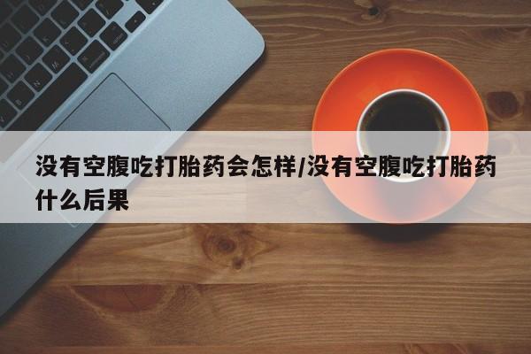 打胎药联系微信没有空腹吃打胎药会怎样/没有空腹吃打胎药什么后果