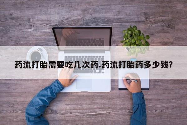 打胎药联系微信药流打胎需要吃几次药.药流打胎药多少钱？