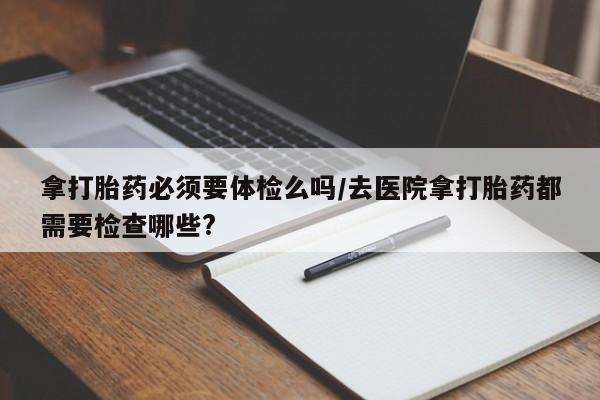 打胎药联系微信拿打胎药必须要体检么吗/去医院拿打胎药都需要检查哪些?