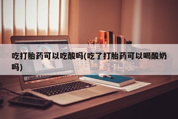 打胎药联系微信吃打胎药可以吃酸吗(吃了打胎药可以喝酸奶吗)