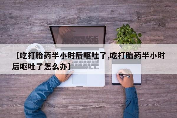 打胎药联系微信【吃打胎药半小时后呕吐了,吃打胎药半小时后呕吐了怎么办】