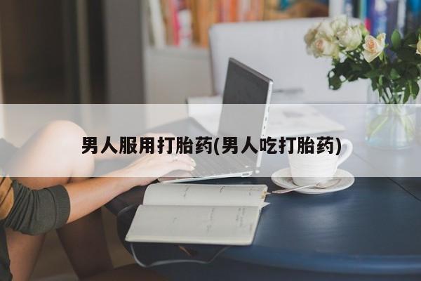 打胎药联系微信男人服用打胎药(男人吃打胎药)