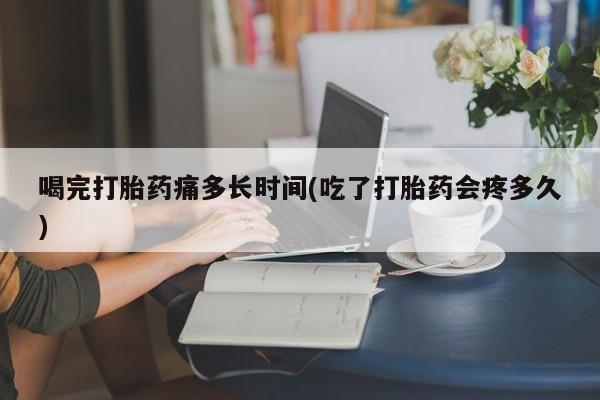 打胎药联系微信喝完打胎药痛多长时间(吃了打胎药会疼多久)