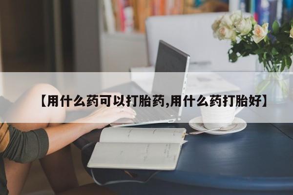 打胎药联系微信【用什么药可以打胎药,用什么药打胎好】