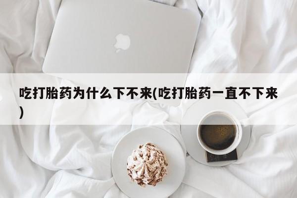 打胎药联系微信吃打胎药为什么下不来(吃打胎药一直不下来)
